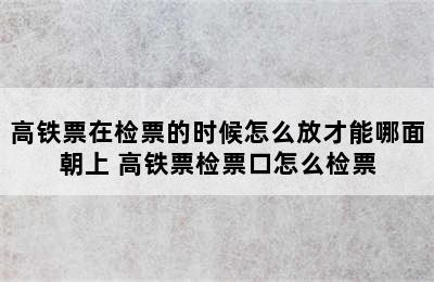 高铁票在检票的时候怎么放才能哪面朝上 高铁票检票口怎么检票